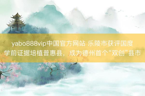 yabo888vip中国官方网站 乐陵市获评国度学前证据培植普惠县，成为德州首个“双创”县市