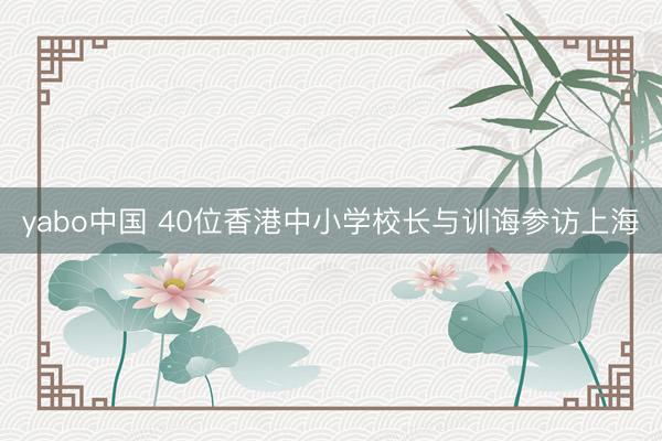 yabo中国 40位香港中小学校长与训诲参访上海