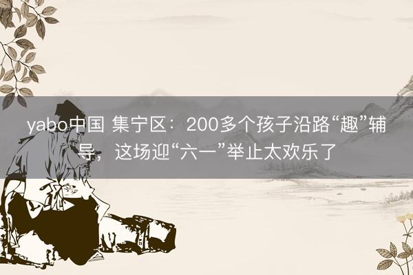 yabo中国 集宁区：200多个孩子沿路“趣”辅导，这场迎“六一”举止太欢乐了