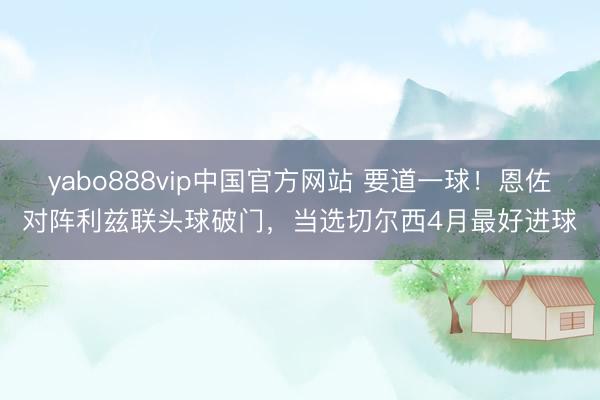 yabo888vip中国官方网站 要道一球！恩佐对阵利兹联头球破门，当选切尔西4月最好进球