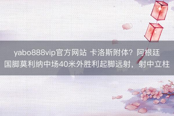 yabo888vip官方网站 卡洛斯附体？阿根廷国脚莫利纳中场40米外胜利起脚远射，射中立柱