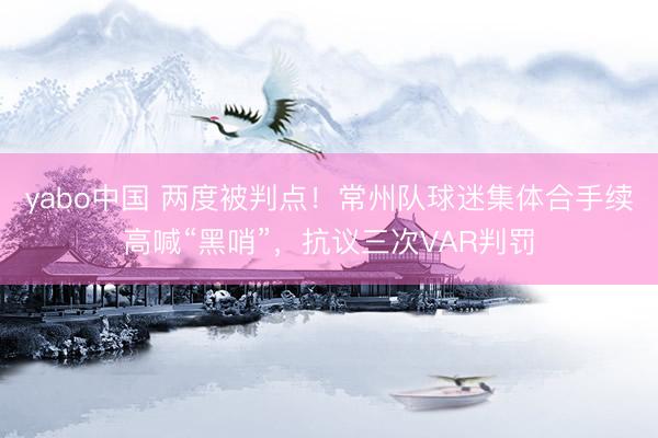 yabo中国 两度被判点！常州队球迷集体合手续高喊“黑哨”，抗议三次VAR判罚