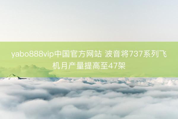 yabo888vip中国官方网站 波音将737系列飞机月产量提高至47架