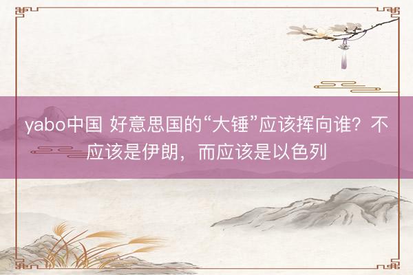 yabo中国 好意思国的“大锤”应该挥向谁？不应该是伊朗，而应该是以色列