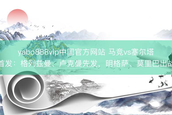 yabo888vip中国官方网站 马竞vs塞尔塔首发：格列兹曼、卢克曼先发，明格萨、莫里巴出战