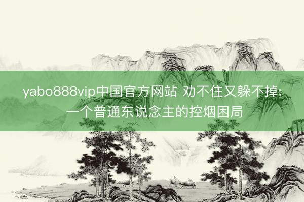 yabo888vip中国官方网站 劝不住又躲不掉: 一个普通东说念主的控烟困局