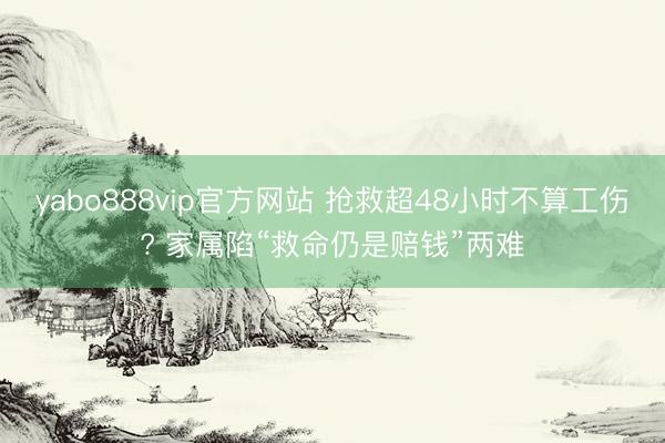 yabo888vip官方网站 抢救超48小时不算工伤? 家属陷“救命仍是赔钱”两难