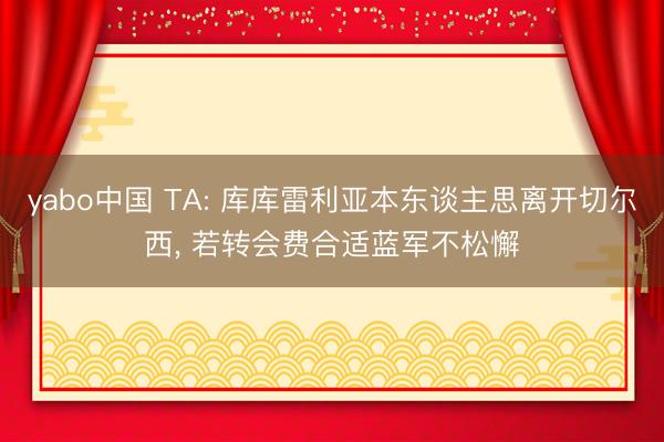 yabo中国 TA: 库库雷利亚本东谈主思离开切尔西， 若转会费合适蓝军不松懈