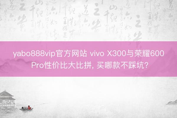 yabo888vip官方网站 vivo X300与荣耀600 Pro性价比大比拼, 买哪款不踩坑?