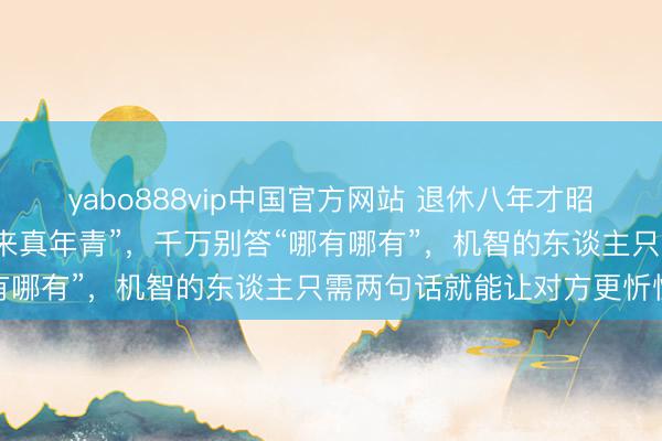yabo888vip中国官方网站 退休八年才昭彰:别东谈主夸你“看起来真年青”,千万别答“哪有哪有”,机智的东谈主只需两句话就能让对方更忻悦