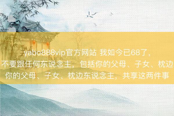 yabo888vip官方网站 我如今已68了，以切身抽泣劝诫告诉你：不要跟任何东说念主，包括你的父母、子女、枕边东说念主，共享这两件事