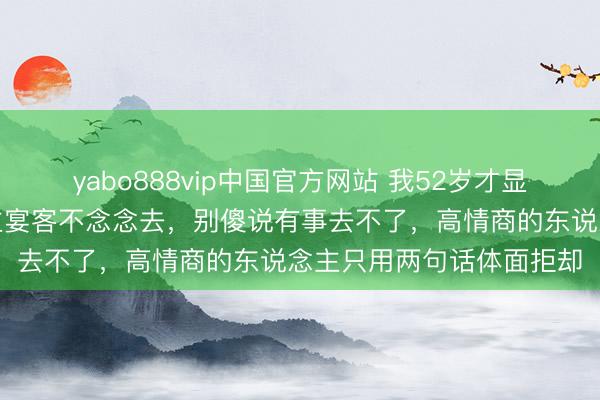 yabo888vip中国官方网站 我52岁才显豁一个道理：别东说念主宴客不念念去，别傻说有事去不了，高情商的东说念主只用两句话体面拒却