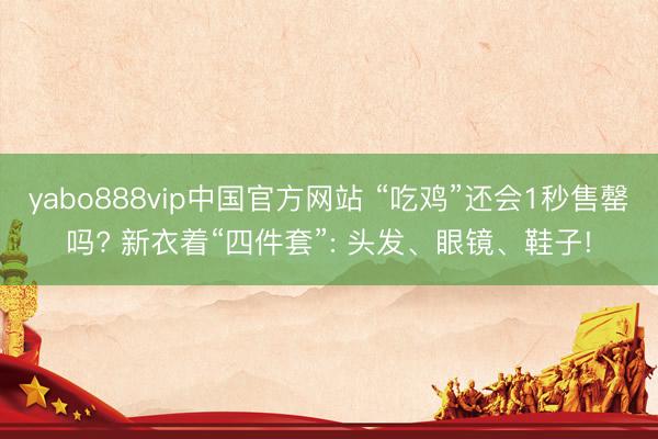 yabo888vip中国官方网站 “吃鸡”还会1秒售罄吗? 新衣着“四件套”: 头发、眼镜、鞋子!