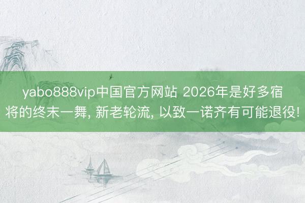 yabo888vip中国官方网站 2026年是好多宿将的终末一舞， 新老轮流， 以致一诺齐有可能退役!
