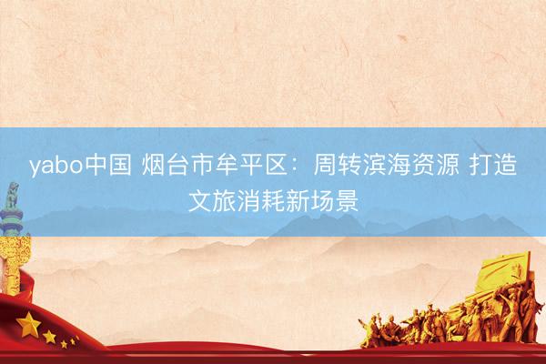 yabo中国 烟台市牟平区:周转滨海资源 打造文旅消耗新场景