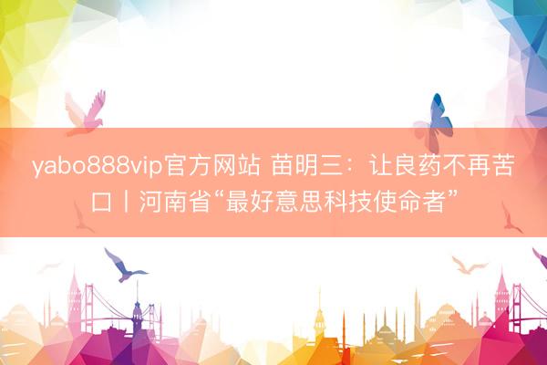 yabo888vip官方网站 苗明三：让良药不再苦口丨河南省“最好意思科技使命者”