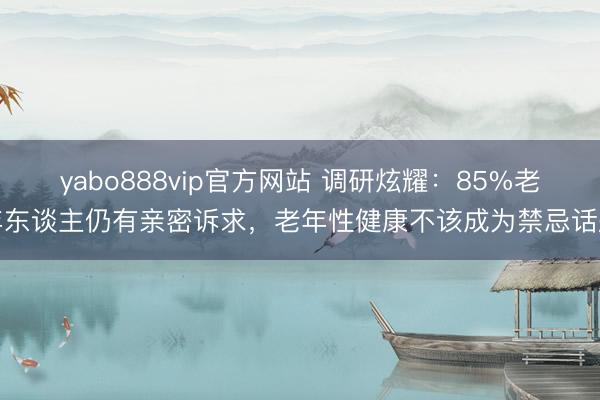 yabo888vip官方网站 调研炫耀：85%老年东谈主仍有亲密诉求，老年性健康不该成为禁忌话题