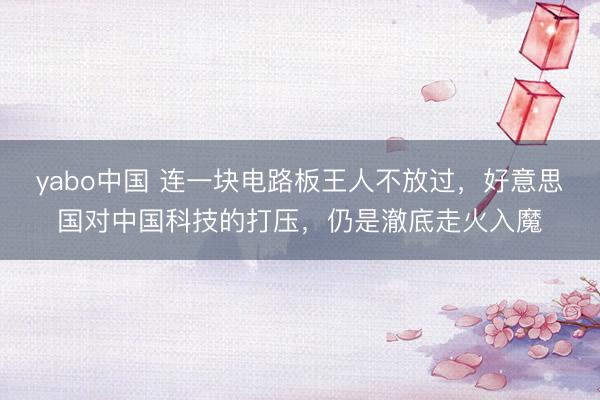 yabo中国 连一块电路板王人不放过，好意思国对中国科技的打压，仍是澈底走火入魔