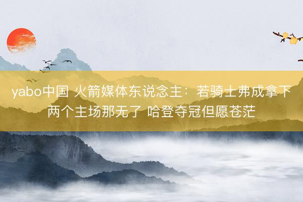 yabo中国 火箭媒体东说念主：若骑士弗成拿下两个主场那无了 哈登夺冠但愿苍茫