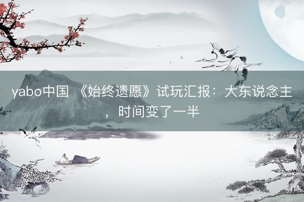yabo中国 《始终遗愿》试玩汇报：大东说念主，时间变了一半