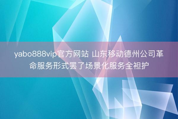 yabo888vip官方网站 山东移动德州公司革命服务形式罢了场景化服务全袒护
