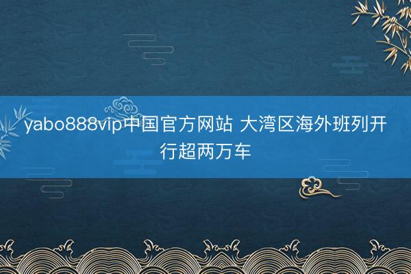 yabo888vip中国官方网站 大湾区海外班列开行超两万车