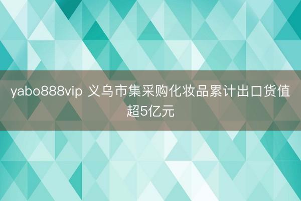 yabo888vip 义乌市集采购化妆品累计出口货值超5亿元