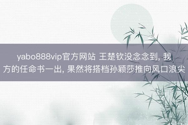 yabo888vip官方网站 王楚钦没念念到， 我方的任命书一出， 果然将搭档孙颖莎推向风口浪尖
