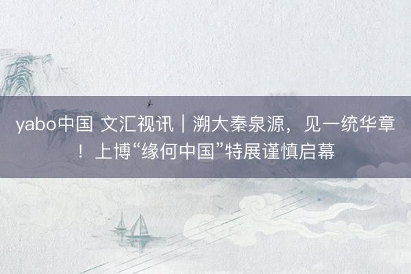 yabo中国 文汇视讯｜溯大秦泉源，见一统华章！上博“缘何中国”特展谨慎启幕