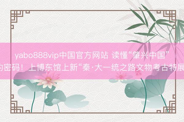 yabo888vip中国官方网站 读懂“肇兴中国”的密码！上博东馆上新“秦·大一统之路文物考古特展”