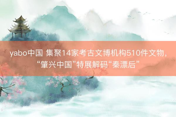 yabo中国 集聚14家考古文博机构510件文物，“肇兴中国”特展解码“秦漂后”