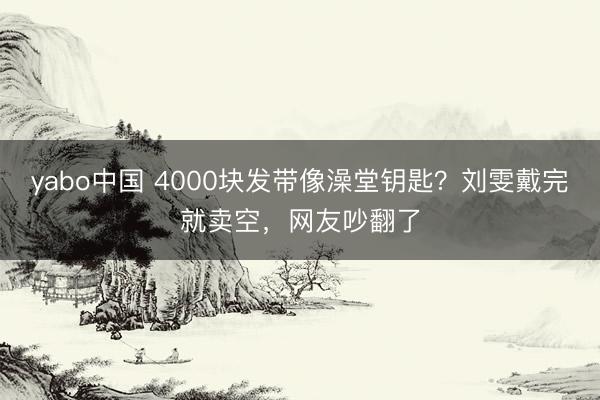 yabo中国 4000块发带像澡堂钥匙？刘雯戴完就卖空，网友吵翻了