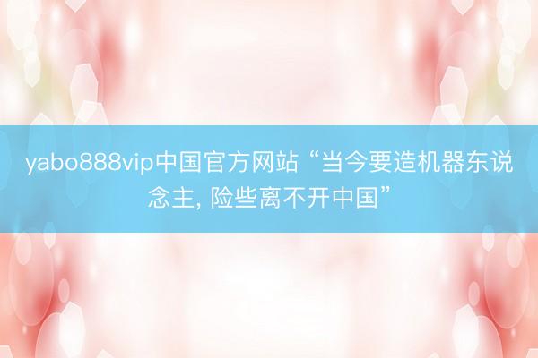 yabo888vip中国官方网站 “当今要造机器东说念主， 险些离不开中国”