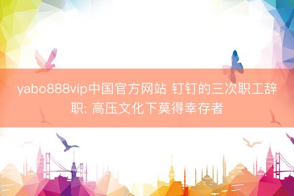 yabo888vip中国官方网站 钉钉的三次职工辞职: 高压文化下莫得幸存者