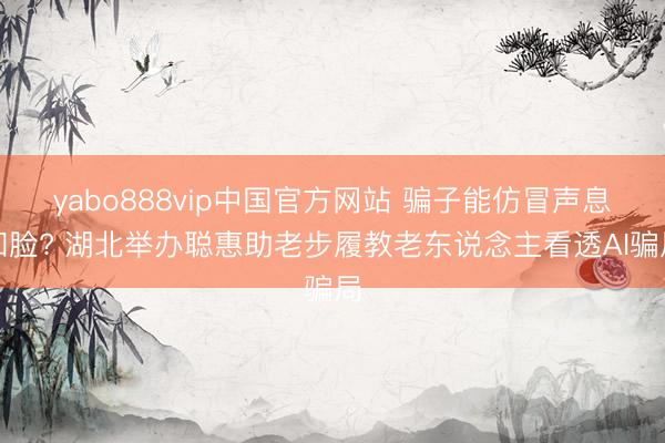 yabo888vip中国官方网站 骗子能仿冒声息和脸? 湖北举办聪惠助老步履教老东说念主看透AI骗局
