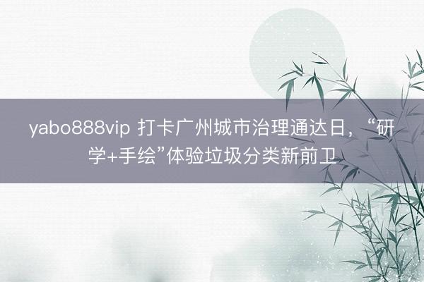 yabo888vip 打卡广州城市治理通达日，“研学+手绘”体验垃圾分类新前卫
