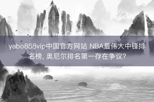 yabo888vip中国官方网站 NBA最伟大中锋排名榜, 奥尼尔排名第一存在争议?