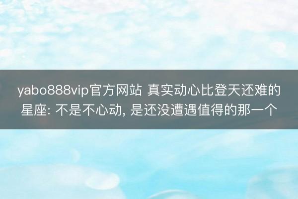 yabo888vip官方网站 真实动心比登天还难的星座: 不是不心动， 是还没遭遇值得的那一个
