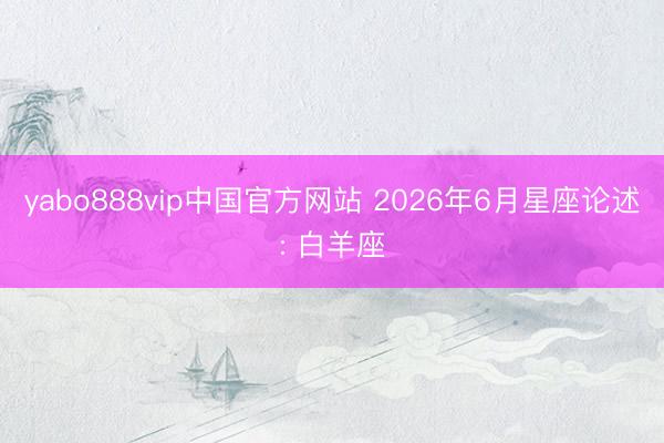 yabo888vip中国官方网站 2026年6月星座论述: 白羊座