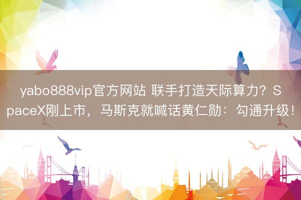 yabo888vip官方网站 联手打造天际算力？SpaceX刚上市，马斯克就喊话黄仁勋：勾通升级！