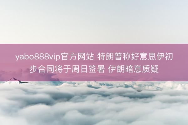 yabo888vip官方网站 特朗普称好意思伊初步合同将于周日签署 伊朗暗意质疑
