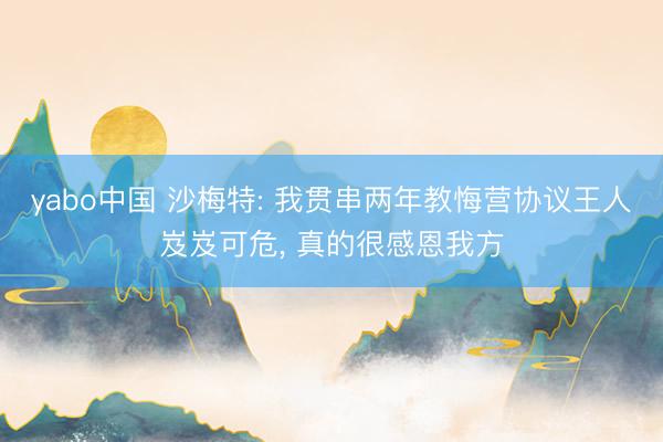 yabo中国 沙梅特: 我贯串两年教悔营协议王人岌岌可危， 真的很感恩我方