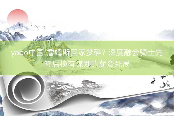 yabo中国 詹姆斯回家梦碎? 深度融会骑士先签后换有谋划的薪资死局