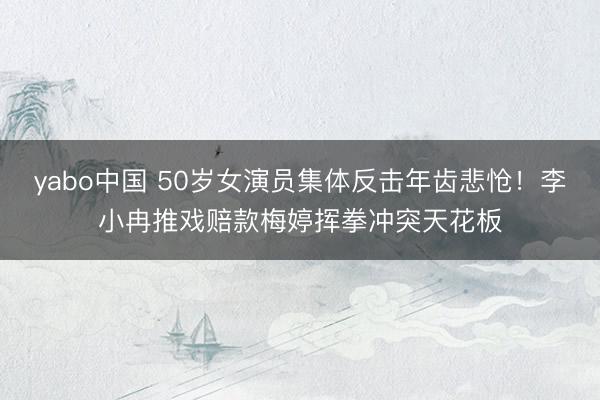 yabo中国 50岁女演员集体反击年齿悲怆!李小冉推戏赔款梅婷挥拳冲突天花板
