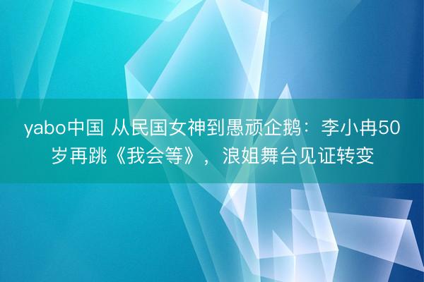 yabo中国 从民国女神到愚顽企鹅：李小冉50岁再跳《我会等》，浪姐舞台见证转变