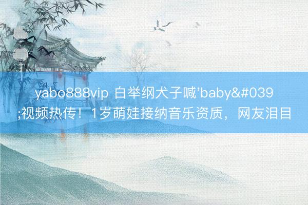 yabo888vip 白举纲犬子喊'baby'视频热传!1岁萌娃接纳音乐资质,网友泪目