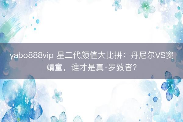yabo888vip 星二代颜值大比拼:丹尼尔VS窦靖童,谁才是真·罗致者?