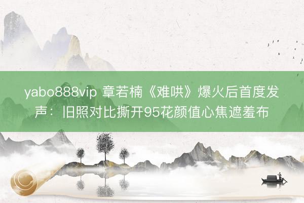 yabo888vip 章若楠《难哄》爆火后首度发声：旧照对比撕开95花颜值心焦遮羞布