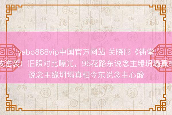 yabo888vip中国官方网站 关晓彤《衖堂东说念主家》演技逆袭！旧照对比曝光，95花路东说念主缘坍塌真相令东说念主心酸