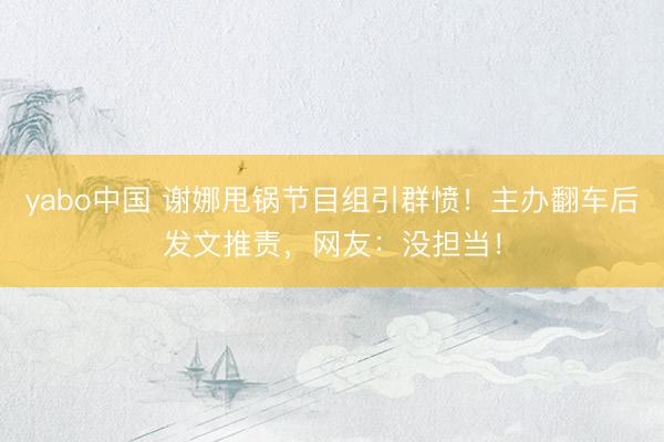 yabo中国 谢娜甩锅节目组引群愤!主办翻车后发文推责,网友:没担当!